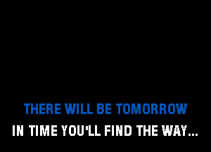 THERE WILL BE TOMORROW
IN TIME YOU'LL FIND THE WAY...