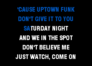 'CAUSE UPTOWN FUNK
DON'T GIVE IT TO YOU
SATURDAY NIGHT
AND WE IN THE SPOT
DON'T BELIEVE ME

JUST WATCH, COME ON I