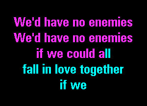 We'd have no enemies
We'd have no enemies
if we could all

fall in love together
if we