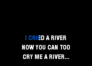 I CRIED A RIVER
HOW YOU CAN T00
CRY ME A RIVER...