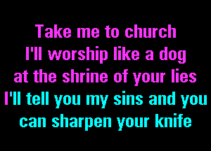 Take me to church
I'll worship like a dog
at the shrine of your lies
I'll tell you my sins and you
can sharpen your knife