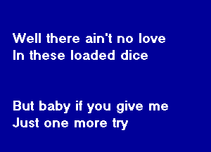 Well there ain't no love
In these loaded dice

But baby if you give me
Just one more try