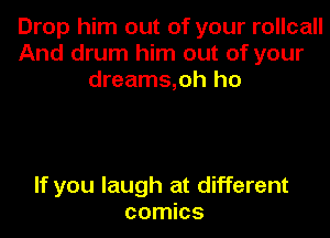 Drop him out of your rollcall
And drum him out of your
dreams,oh ho

If you laugh at different
comics