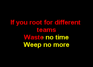 If you root for different
teams

Waste no time
Weep no more