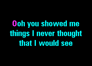 Ooh you showed me

things I never thought
that I would see