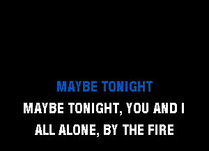 MAYBE TONIGHT
MAYBE TONIGHT, YOU AND I
ALL ALONE, BY THE FlFlE