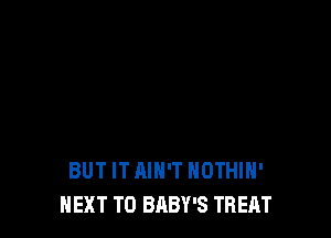 BUT IT AIN'T NOTHIH'
NEXT T0 BABY'S TREAT