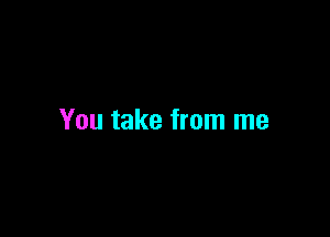 You take from me