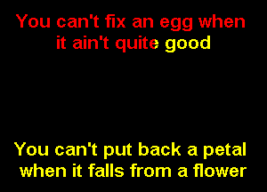 You can't fix an egg when
it ain't quite good

You can't put back a petal
when it falls from a flower