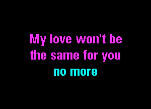 My love won't be

the same for you
no more