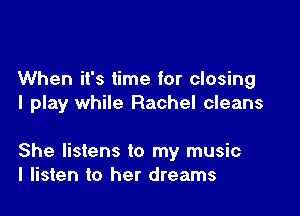 When it's time for closing
I play while Rachel cleans

She listens to my music
I listen to her dreams