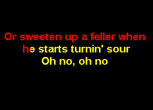 Or sweeten up a feller when
he starts turnin' sour

Oh no, oh no