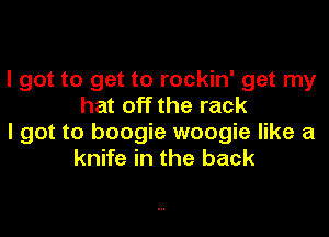 I got to get to rockin' get my
hat off the rack

I got to boogie woogie like a
knife in the back