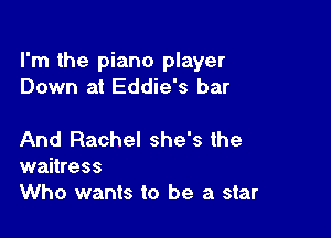 I'm the piano player
Down at Eddie's bar

And Rachel she's the
waitress
Who wants to be a star