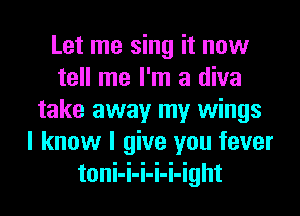 Let me sing it now
tell me I'm a diva
take away my wings
I know I give you fever
toni-i-i-i-i-ight