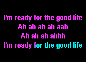 I'm ready for the good life
Ah ah ah ah aah
Ah ah ah ahhh

I'm ready for the good life