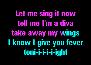 Let me sing it now
tell me I'm a diva
take away my wings
I know I give you fever
toni-i-i-i-i-ight