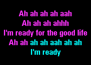 Ah ah ah ah aah
Ah ah ah ahhh
I'm ready for the good life
Ah ah ah ah aah ah ah
I'm ready