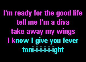 I'm ready for the good life
tell me I'm a diva
take away my wings
I know I give you fever
toni-i-i-i-i-ight