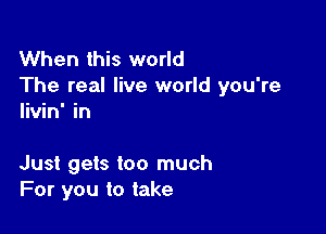 When this world
The real live world you're
livin' in

Just gets too much
For you to take