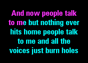 And now people talk
to me but nothing ever
hits home people talk
to me and all the
voices iust burn holes