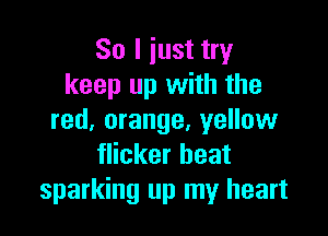 So I iust try
keep up with the

red, orange, yellow
flicker beat
sparking up my heart