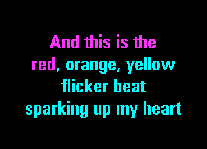 And this is the
red, orange, yellow

flicker heat
sparking up my heart