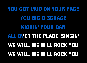 YOU GOT MUD ON YOUR FACE
YOU BIG DISGRACE
KICKIH' YOUR CAN

ALL OVER THE PLACE, SIHGIH'

WE WILL, WE WILL ROCK YOU

WE WILL, WE WILL ROCK YOU