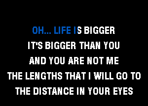 0H... LIFE IS BIGGER
IT'S BIGGER THAN YOU
AND YOU ARE NOT ME
THE LEHGTHS THAT I WILL GO TO
THE DISTANCE IN YOUR EYES