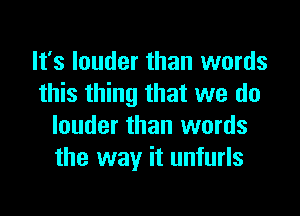 It's louder than words
this thing that we do

louder than words
the way it unfurls