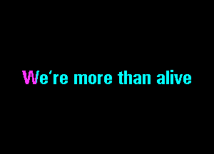 We're more than alive