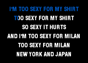 I'M T00 SEXY FOR MY SHIRT
T00 SEXY FOR MY SHIRT
SO SEXY IT HURTS
AND I'M T00 SEXY FOR MILAN
T00 SEXY FOR MILAN
NEW YORK AND JAPAN