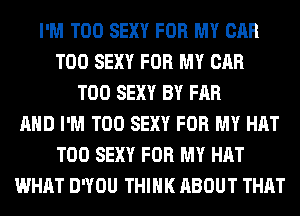 I'M T00 SEXY FOR MY CAR
T00 SEXY FOR MY CAR
T00 SEXY BY FAR
AND I'M T00 SEXY FOR MY HAT
T00 SEXY FOR MY HAT
WHAT DWOU THINK ABOUT THAT
