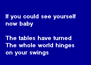 If you could see yourself
now baby

The tables have turned
The whole world hinges
on your swings