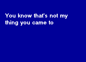 You know that's not my
thing you came to