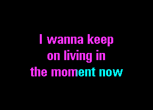 I wanna keep

on living in
the moment now