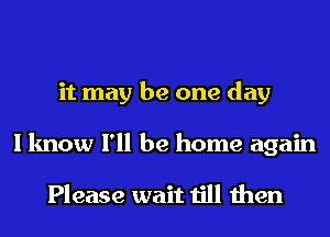 it may be one day
I know I'll be home again

Please wait till then