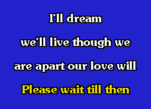 I'll dream
we'll live though we
are apart our love will

Please wait till then
