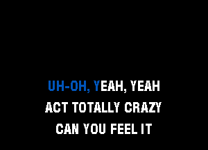 UH-OH, YEAH, YEHH
ACT TOTALLY CRAZY
CAN YOU FEEL IT