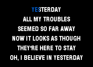 YESTERDAY
ALL MY TROUBLES
SEEMED SO FAR AWAY
HOW IT LOOKS AS THOUGH
THEY'RE HERE TO STAY
OH, I BELIEVE IN YESTERDAY