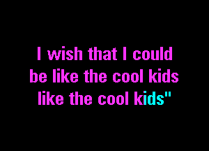 I wish that I could

be like the cool kids
like the cool kids