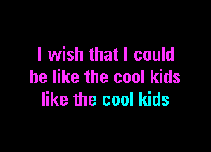 I wish that I could

be like the cool kids
like the cool kids
