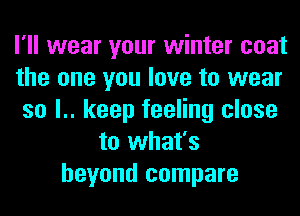 I'll wear your winter coat
the one you love to wear
so l.. keep feeling close
to what's
beyond compare