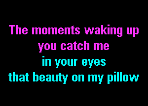 The moments waking up
you catch me

in your eyes
that beauty on my pillow
