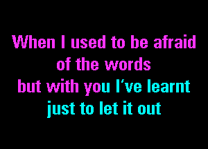 When I used to be afraid
of the words

but with you I've learnt
iust to let it out