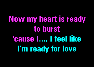 Now my heart is ready
to burst

'cause L... I feel like
I'm ready for love