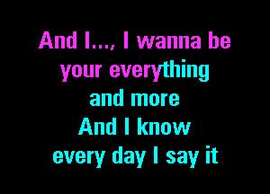 And l.... I wanna be
your everything

and more
And I know
every day I say it