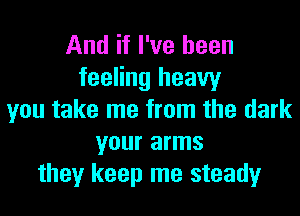 And if I've been
feeling heavy
you take me from the dark
your arms
they keep me steady