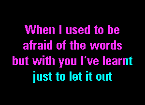 When I used to be
afraid of the words

but with you I've learnt
just to let it out