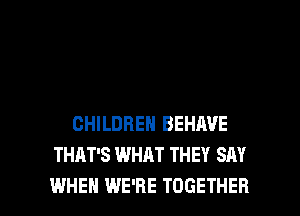 CHILDREN BEHAVE
THAT'S WHAT THEY SAY

WHEN WE'RE TOGETHER l